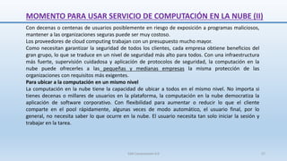 MOMENTO PARA USAR SERVICIO DE COMPUTACIÓN EN LA NUBE (II)
Con decenas o centenas de usuarios posiblemente en riesgo de exposición a programas maliciosos,
mantener a las organizaciones seguras puede ser muy costoso.
Los proveedores de cloud computing trabajan con un presupuesto mucho mayor.
Como necesitan garantizar la seguridad de todos los clientes, cada empresa obtiene beneficios del
gran grupo, lo que se traduce en un nivel de seguridad más alto para todos. Con una infraestructura
más fuerte, supervisión cuidadosa y aplicación de protocolos de seguridad, la computación en la
nube puede ofrecerles a las pequeñas y medianas empresas la misma protección de las
organizaciones con requisitos más exigentes.
Para ubicar a la computación en un mismo nivel
La computación en la nube tiene la capacidad de ubicar a todos en el mismo nivel. No importa si
tienes decenas o millares de usuarios en la plataforma, la computación en la nube democratiza la
aplicación de software corporativo. Con flexibilidad para aumentar o reducir lo que el cliente
comparte en el pool rápidamente, algunas veces de modo automático, el usuario final, por lo
general, no necesita saber lo que ocurre en la nube. El usuario necesita tan solo iniciar la sesión y
trabajar en la tarea.
SJM Computación 4.0 57
 