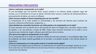PREGUNTAS FRECUENTES
¿Qué es realmente computación en la nube?
Es una tecnología que nos permite tener acceso remoto a un sistema, desde cualquier lugar del
mundo y en el momento en el que se desee. Permite tener acceso a sistemas de almacenamiento y
procesamiento de datos, así como al software.
¿Qué recursos emplea el cloud computing para ser tan versátil?
La computación en la nube emplea la conectividad y los servicios de Internet para conectar los
recursos a distancia (información, programas…).
¿Qué plataformas conocidas funcionan con éxito gracias a la computación en la nube?
Un buen ejemplo sería la edición de un documento de texto en Google Docs, escuchar música través
de Spotify, o ver una película a través de HBO. Todos estos servicios funcionan en la nube y no es
necesario que instalemos ningún software para disfrutar de los mismos.
¿Por qué es tan segura la computación en la nube?
Con la computación en la nube nos podemos olvidar de esto para siempre: si se produjese algún tipo
de incidente, los datos estarán guardado en el servidor, y se podrán acceder a los mismos desde un
dispositivo.
¿Cómo la computación en la nube puede acelerar la transformación digital?
La transformación digital busca la eficiencia y la optimización por medio de la tecnología. Siendo así, el uso
de la nube hace aún más fácil utilizar los recursos que tenemos a disposición para automatizar diversos
sectores de una empresa.
SJM Computación 4.0 58
 