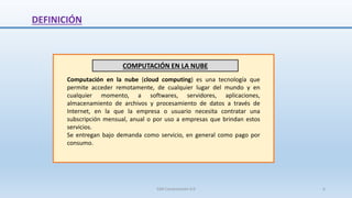 DEFINICIÓN
COMPUTACIÓN EN LA NUBE
Computación en la nube (cloud computing) es una tecnología que
permite acceder remotamente, de cualquier lugar del mundo y en
cualquier momento, a softwares, servidores, aplicaciones,
almacenamiento de archivos y procesamiento de datos a través de
Internet, en la que la empresa o usuario necesita contratar una
subscripción mensual, anual o por uso a empresas que brindan estos
servicios.
Se entregan bajo demanda como servicio, en general como pago por
consumo.
SJM Computación 4.0 6
 