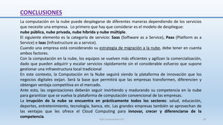 CONCLUSIONES
La computación en la nube puede desplegarse de diferentes maneras dependiendo de los servicios
que necesite una empresa. Lo primero que hay que considerar es el modelo de despliegue:
nube pública, nube privada, nube híbrida y nube múltiple.
El siguiente elemento es la categoría de servicio: Saas (Software as a Service), Paas (Platform as a
Service) e Iaas (Infrastructure as a service).
Cuando una empresa está considerando su estrategia de migración a la nube, debe tener en cuenta
ambos factores.
Con la computación en la nube, los equipos se vuelven más eficientes y agilizan la comercialización,
dado que pueden adquirir y escalar servicios rápidamente sin el considerable esfuerzo que supone
gestionar una infraestructura local tradicional
En este contexto, la Computación en la Nube seguirá siendo la plataforma de innovación que los
negocios digitales exijan. Será la base que permitirá que las empresas transformen, diferencien y
obtengan ventaja competitiva en el mercado.
Ante esto, las organizaciones deberán seguir invirtiendo y madurando su competencia en la nube
para garantizar que se vuelva la plataforma de computación convencional de las empresas.
La irrupción de la nube se encuentra en prácticamente todos los sectores: salud, educación,
deportes, entretenimiento, tecnología, banca, etc. Las grandes empresas también se aprovechan de
las ventajas que les ofrece el Cloud Computing para innovar, crecer y diferenciarse de la
competencia.
SJM Computación 4.0 60
 
