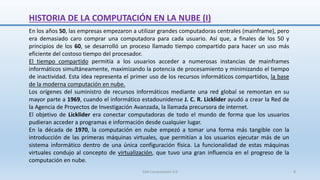 HISTORIA DE LA COMPUTACIÓN EN LA NUBE (I)
En los años 50, las empresas empezaron a utilizar grandes computadoras centrales (mainframe), pero
era demasiado caro comprar una computadora para cada usuario. Así que, a finales de los 50 y
principios de los 60, se desarrolló un proceso llamado tiempo compartido para hacer un uso más
eficiente del costoso tiempo del procesador.
El tiempo compartido permitía a los usuarios acceder a numerosas instancias de mainframes
informáticos simultáneamente, maximizando la potencia de procesamiento y minimizando el tiempo
de inactividad. Esta idea representa el primer uso de los recursos informáticos compartidos, la base
de la moderna computación en nube.
Los orígenes del suministro de recursos informáticos mediante una red global se remontan en su
mayor parte a 1969, cuando el informático estadounidense J. C. R. Licklider ayudó a crear la Red de
la Agencia de Proyectos de Investigación Avanzada, la llamada precursora de internet.
El objetivo de Licklider era conectar computadoras de todo el mundo de forma que los usuarios
pudieran acceder a programas e información desde cualquier lugar.
En la década de 1970, la computación en nube empezó a tomar una forma más tangible con la
introducción de las primeras máquinas virtuales, que permitían a los usuarios ejecutar más de un
sistema informático dentro de una única configuración física. La funcionalidad de estas máquinas
virtuales condujo al concepto de virtualización, que tuvo una gran influencia en el progreso de la
computación en nube.
SJM Computación 4.0 8
 