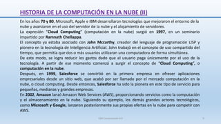 HISTORIA DE LA COMPUTACIÓN EN LA NUBE (II)
En los años 70 y 80, Microsoft, Apple e IBM desarrollaron tecnologías que mejoraron el entorno de la
nube y avanzaron en el uso del servidor de la nube y el alojamiento de servidores.
La expresión “Cloud Computing” (computación en la nube) surgió en 1997, en un seminario
impartido por Ramnath Chellappa.
El concepto ya estaba asociado con John Mccarthy, creador del lenguaje de programación LISP y
pionero en la tecnología de Inteligencia Artificial. John trabajó en el concepto de uso compartido del
tiempo, que permitía que dos o más usuarios utilizaran una computadora de forma simultánea.
De este modo, se logra reducir los gastos dado que el usuario paga únicamente por el uso de la
tecnología. A partir de ese momento comenzó a surgir el concepto de “Cloud Computing”, o
computación en la nube.
Después, en 1999, Salesforce se convirtió en la primera empresa en ofrecer aplicaciones
empresariales desde un sitio web, que acabó por ser llamado por el mercado computación en la
nube, o cloud computing. Desde entonces, Salesforce ha sido la pionera en este tipo de servicio para
pequeñas, medianas y grandes empresas.
En 2002, Amazon lanzó Amazon Web Services (AWS), proporcionando servicios como la computación
y el almacenamiento en la nube. Siguiendo su ejemplo, los demás grandes actores tecnológicos,
como Microsoft y Google, lanzaron posteriormente sus propias ofertas en la nube para competir con
AWS.
SJM Computación 4.0 9
 