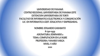 UNIVERSIDADDE PANAMÁ
CENTROREGIONALUNIVERSITARIADE PANAMAESTE
EXTENCIONUNIVERSITARIA DE TORTI
FACULTADDE INFORMATICAELECTRONICAY COMUNICACIÓN
LIC. EN INFORMATICAGEST. EDUCATIVAY EMPRESARIAL
NOMBRE: EDUARDOGARABATO
8-790-2459
ASIGNATURA: SEMINARIO2
TEMA: COMPUTACIONEN LA NUBE
PROFESORA: YANARISVARGA
NIVEL: V AÑO
2022
 