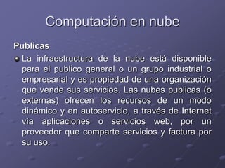Computación en nube
Publicas
La infraestructura de la nube está disponible
para el publico general o un grupo industrial o
empresarial y es propiedad de una organización
que vende sus servicios. Las nubes publicas (o
externas) ofrecen los recursos de un modo
dinámico y en autoservicio, a través de Internet
vía aplicaciones o servicios web, por un
proveedor que comparte servicios y factura por
su uso.
 