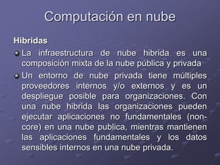 Hibridas
La infraestructura de nube hibrida es una
composición mixta de la nube pública y privada
Un entorno de nube privada tiene múltiples
proveedores internos y/o externos y es un
despliegue posible para organizaciones. Con
una nube hibrida las organizaciones pueden
ejecutar aplicaciones no fundamentales (non-
core) en una nube publica, mientras mantienen
las aplicaciones fundamentales y los datos
sensibles internos en una nube privada.
Computación en nube
 