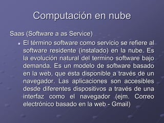 Computación en nube
Saas (Software a as Service)
 El término software como servicio se refiere al
software residente (instalado) en la nube. Es
la evolución natural del termino software bajo
demanda. Es un modelo de software basado
en la web, que esta disponible a través de un
navegador. Las aplicaciones son accesibles
desde diferentes dispositivos a través de una
interfaz como el navegador (ejm. Correo
electrónico basado en la web - Gmail)
 