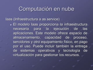 Computación en nube
Iaas (Infraestructura a as service)
 El modelo Iaas proporciona la infraestructura
necesaria para la ejecución de las
aplicaciones. Este modelo ofrece espacio de
almacenamiento, capacidad de proceso,
servidores y otro equipamiento físico, en pago
por el uso. Puede incluir también la entrega
de sistemas operativos y tecnología de
virtualización para gestionar los recursos.
 