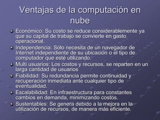 Ventajas de la computación en
nube
Económico: Su costo se reduce considerablemente ya
que su capital de trabajo se convierte en gasto
operacional.
Independencia: Sólo necesita de un navegador de
Internet independiente de su ubicación o el tipo de
computador que esté utilizando.
Multi usuarios: Los costos y recursos, se reparten en un
larga cantidad de usuarios
Fiabilidad: Su redundancia permite continuidad y
recuperación inmediata ante cualquier tipo de
eventualidad.
Escalabilidad: En infraestructura para constantes
cambios en demanda, minimizando costos.
Sustentables: Se genera debido a la mejora en la
utilización de recursos, de manera más eficiente.
 