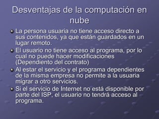 Desventajas de la computación en
nube
La persona usuaria no tiene acceso directo a
sus contenidos, ya que están guardados en un
lugar remoto.
El usuario no tiene acceso al programa, por lo
cual no puede hacer modificaciones
(Dependiento del contrato)
Al estar el servicio y el programa dependientes
de la misma empresa no permite a la usuaria
migrar a otro servicios.
Si el servicio de Internet no está disponible por
parte del ISP, el usuario no tendrá acceso al
programa.
 
