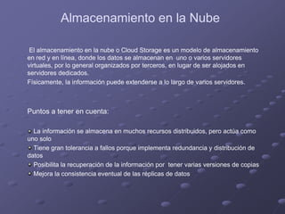 Almacenamiento en la Nube
El almacenamiento en la nube o Cloud Storage es un modelo de almacenamiento
en red y en línea, donde los datos se almacenan en uno o varios servidores
virtuales, por lo general organizados por terceros, en lugar de ser alojados en
servidores dedicados.
Físicamente, la información puede extenderse a lo largo de varios servidores.
Puntos a tener en cuenta:
La información se almacena en muchos recursos distribuidos, pero actúa como
uno solo
Tiene gran tolerancia a fallos porque implementa redundancia y distribución de
datos
Posibilita la recuperación de la información por tener varias versiones de copias
Mejora la consistencia eventual de las réplicas de datos
 