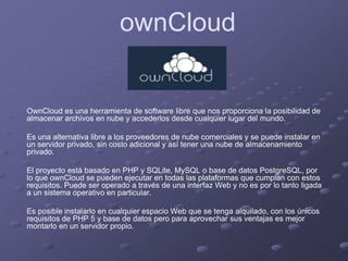 ownCloud
OwnCloud es una herramienta de software libre que nos proporciona la posibilidad de
almacenar archivos en nube y accederlos desde cualquier lugar del mundo.
Es una alternativa libre a los proveedores de nube comerciales y se puede instalar en
un servidor privado, sin costo adicional y así tener una nube de almacenamiento
privado.
El proyecto está basado en PHP y SQLite, MySQL o base de datos PostgreSQL, por
lo que ownCloud se pueden ejecutar en todas las plataformas que cumplan con estos
requisitos. Puede ser operado a través de una interfaz Web y no es por lo tanto ligada
a un sistema operativo en particular.
Es posible instalarlo en cualquier espacio Web que se tenga alquilado, con los únicos
requisitos de PHP 5 y base de datos pero para aprovechar sus ventajas es mejor
montarlo en un servidor propio.
 