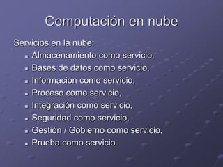 Computación en nube
Servicios en la nube:
 Almacenamiento como servicio,
 Bases de datos como servicio,
 Información como servicio,
 Proceso como servicio,
 Integración como servicio,
 Seguridad como servicio,
 Gestión / Gobierno como servicio,
 Prueba como servicio.
 