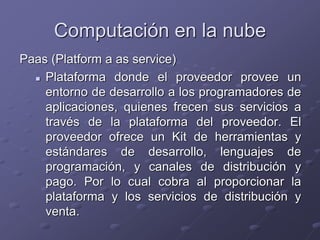 Computación en la nube
Paas (Platform a as service)
 Plataforma donde el proveedor provee un
entorno de desarrollo a los programadores de
aplicaciones, quienes frecen sus servicios a
través de la plataforma del proveedor. El
proveedor ofrece un Kit de herramientas y
estándares de desarrollo, lenguajes de
programación, y canales de distribución y
pago. Por lo cual cobra al proporcionar la
plataforma y los servicios de distribución y
venta.
 