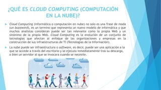 ¿QUÉ ES CLOUD COMPUTING (COMPUTACIÓN
EN LA NUBE)?
 Cloud Computing (informática o computación en nube) no solo es una frase de moda
(un buzzword), es un termino que representa un nuevo modelo de informática y que
muchos analistas consideran puede ser tan relevante como la propia Web y un
sinónimo de la propia Web. Cloud Computing es la evolución de un conjunto de
tecnologías que afectan al enfoque de las organizaciones y empresas en la
construcción de sus infraestructuras de TI (Tecnologías de la Información).
 La nube puede ser infraestructura o software, es decir, puede ser una aplicación a la
que se accede a través del escritorio y se ejecuta inmediatamente tras su descarga,
o bien un servidor al que se invocara cuando se necesite.
 