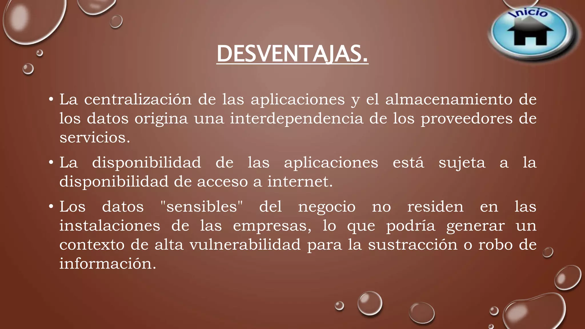 DESVENTAJAS. 
• La centralización de las aplicaciones y el almacenamiento de 
los datos origina una interdependencia de los proveedores de 
servicios. 
• La disponibilidad de las aplicaciones está sujeta a la 
disponibilidad de acceso a internet. 
• Los datos "sensibles" del negocio no residen en las 
instalaciones de las empresas, lo que podría generar un 
contexto de alta vulnerabilidad para la sustracción o robo de 
información. 
 