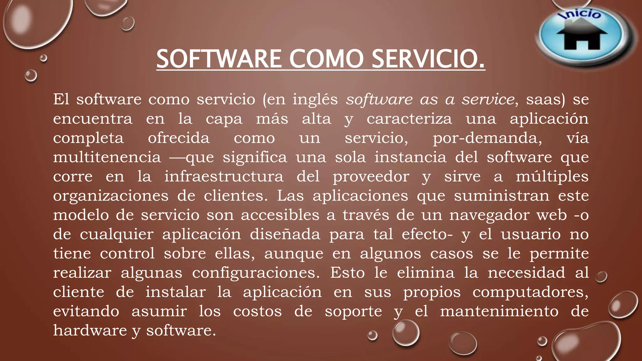 SOFTWARE COMO SERVICIO. 
El software como servicio (en inglés software as a service, saas) se 
encuentra en la capa más alta y caracteriza una aplicación 
completa ofrecida como un servicio, por-demanda, vía 
multitenencia —que significa una sola instancia del software que 
corre en la infraestructura del proveedor y sirve a múltiples 
organizaciones de clientes. Las aplicaciones que suministran este 
modelo de servicio son accesibles a través de un navegador web -o 
de cualquier aplicación diseñada para tal efecto- y el usuario no 
tiene control sobre ellas, aunque en algunos casos se le permite 
realizar algunas configuraciones. Esto le elimina la necesidad al 
cliente de instalar la aplicación en sus propios computadores, 
evitando asumir los costos de soporte y el mantenimiento de 
hardware y software. 
 