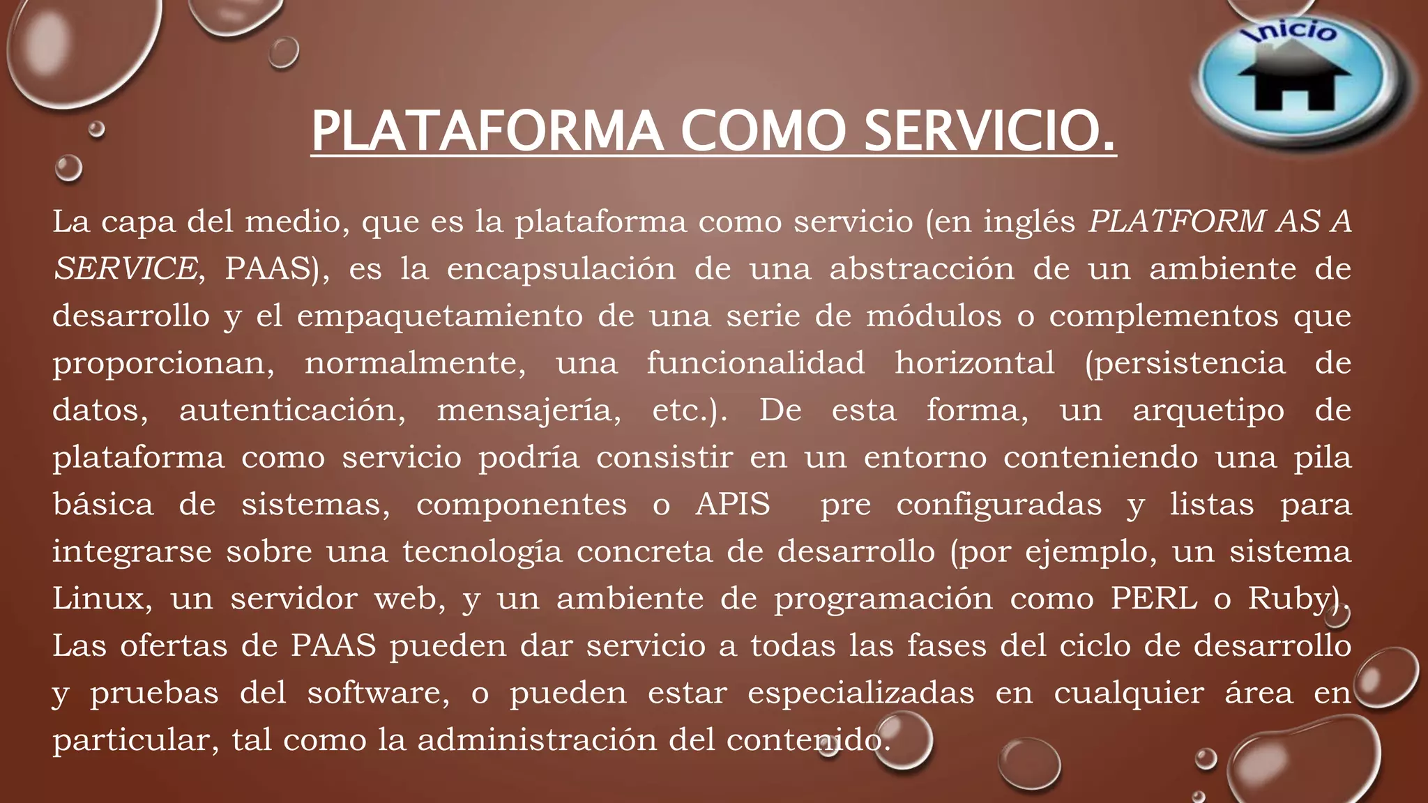 PLATAFORMA COMO SERVICIO. 
La capa del medio, que es la plataforma como servicio (en inglés PLATFORM AS A 
SERVICE, PAAS), es la encapsulación de una abstracción de un ambiente de 
desarrollo y el empaquetamiento de una serie de módulos o complementos que 
proporcionan, normalmente, una funcionalidad horizontal (persistencia de 
datos, autenticación, mensajería, etc.). De esta forma, un arquetipo de 
plataforma como servicio podría consistir en un entorno conteniendo una pila 
básica de sistemas, componentes o APIS pre configuradas y listas para 
integrarse sobre una tecnología concreta de desarrollo (por ejemplo, un sistema 
Linux, un servidor web, y un ambiente de programación como PERL o Ruby). 
Las ofertas de PAAS pueden dar servicio a todas las fases del ciclo de desarrollo 
y pruebas del software, o pueden estar especializadas en cualquier área en 
particular, tal como la administración del contenido. 
 