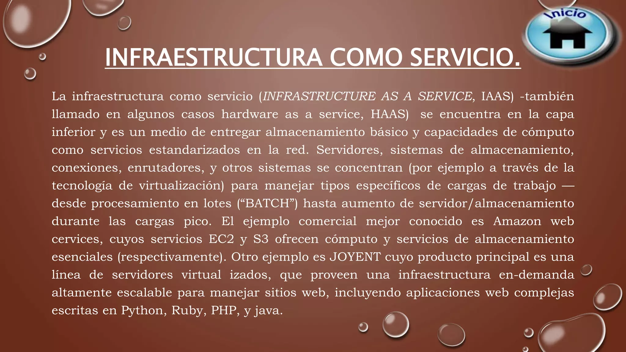 INFRAESTRUCTURA COMO SERVICIO. 
La infraestructura como servicio (INFRASTRUCTURE AS A SERVICE, IAAS) -también 
llamado en algunos casos hardware as a service, HAAS) se encuentra en la capa 
inferior y es un medio de entregar almacenamiento básico y capacidades de cómputo 
como servicios estandarizados en la red. Servidores, sistemas de almacenamiento, 
conexiones, enrutadores, y otros sistemas se concentran (por ejemplo a través de la 
tecnología de virtualización) para manejar tipos específicos de cargas de trabajo — 
desde procesamiento en lotes (“BATCH”) hasta aumento de servidor/almacenamiento 
durante las cargas pico. El ejemplo comercial mejor conocido es Amazon web 
cervices, cuyos servicios EC2 y S3 ofrecen cómputo y servicios de almacenamiento 
esenciales (respectivamente). Otro ejemplo es JOYENT cuyo producto principal es una 
línea de servidores virtual izados, que proveen una infraestructura en-demanda 
altamente escalable para manejar sitios web, incluyendo aplicaciones web complejas 
escritas en Python, Ruby, PHP, y java. 
 