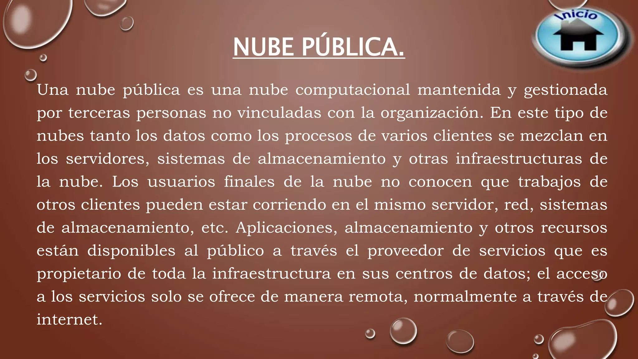 NUBE PÚBLICA. 
Una nube pública es una nube computacional mantenida y gestionada 
por terceras personas no vinculadas con la organización. En este tipo de 
nubes tanto los datos como los procesos de varios clientes se mezclan en 
los servidores, sistemas de almacenamiento y otras infraestructuras de 
la nube. Los usuarios finales de la nube no conocen que trabajos de 
otros clientes pueden estar corriendo en el mismo servidor, red, sistemas 
de almacenamiento, etc. Aplicaciones, almacenamiento y otros recursos 
están disponibles al público a través el proveedor de servicios que es 
propietario de toda la infraestructura en sus centros de datos; el acceso 
a los servicios solo se ofrece de manera remota, normalmente a través de 
internet. 
 