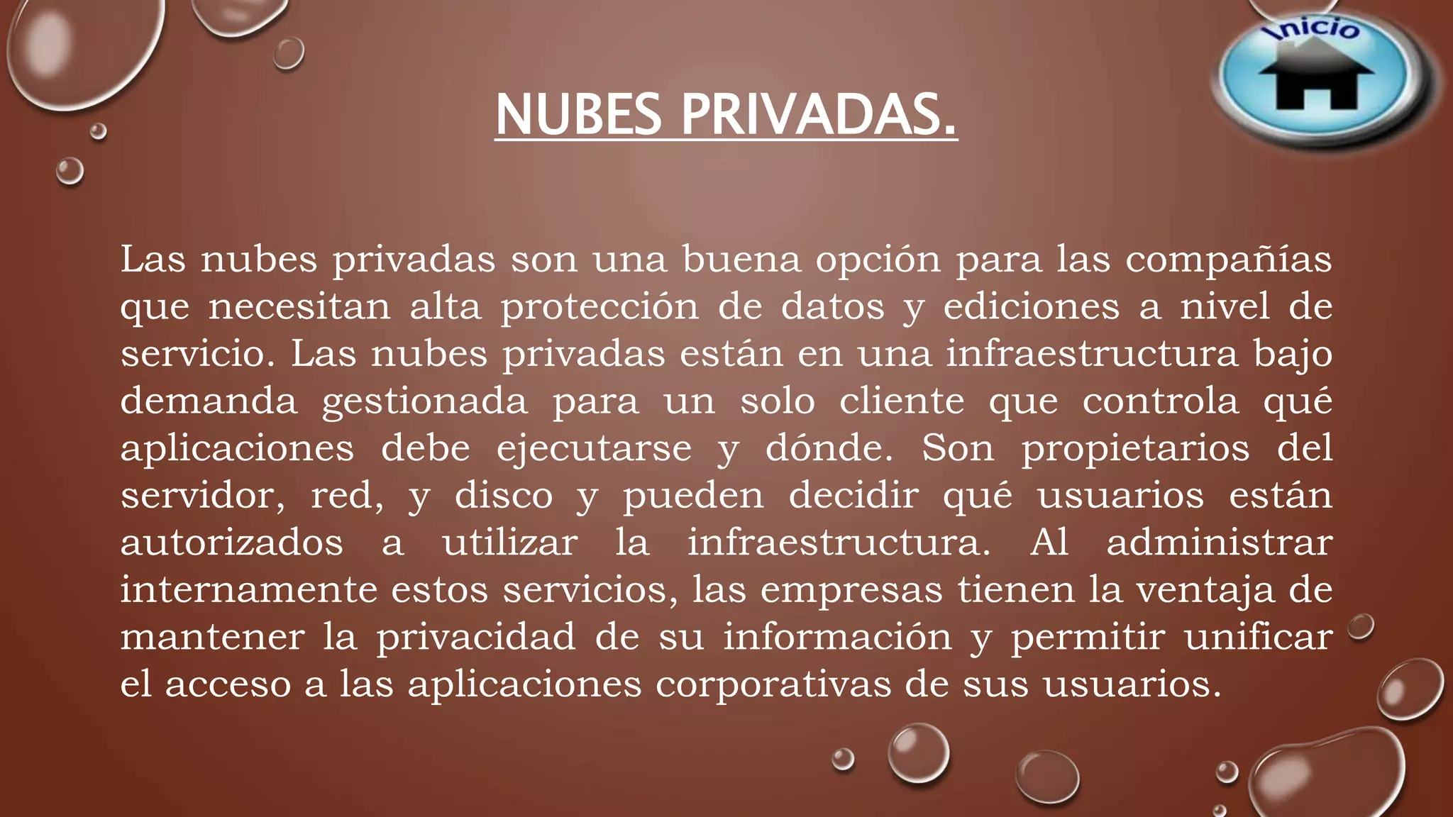 NUBES PRIVADAS. 
Las nubes privadas son una buena opción para las compañías 
que necesitan alta protección de datos y ediciones a nivel de 
servicio. Las nubes privadas están en una infraestructura bajo 
demanda gestionada para un solo cliente que controla qué 
aplicaciones debe ejecutarse y dónde. Son propietarios del 
servidor, red, y disco y pueden decidir qué usuarios están 
autorizados a utilizar la infraestructura. Al administrar 
internamente estos servicios, las empresas tienen la ventaja de 
mantener la privacidad de su información y permitir unificar 
el acceso a las aplicaciones corporativas de sus usuarios. 
 