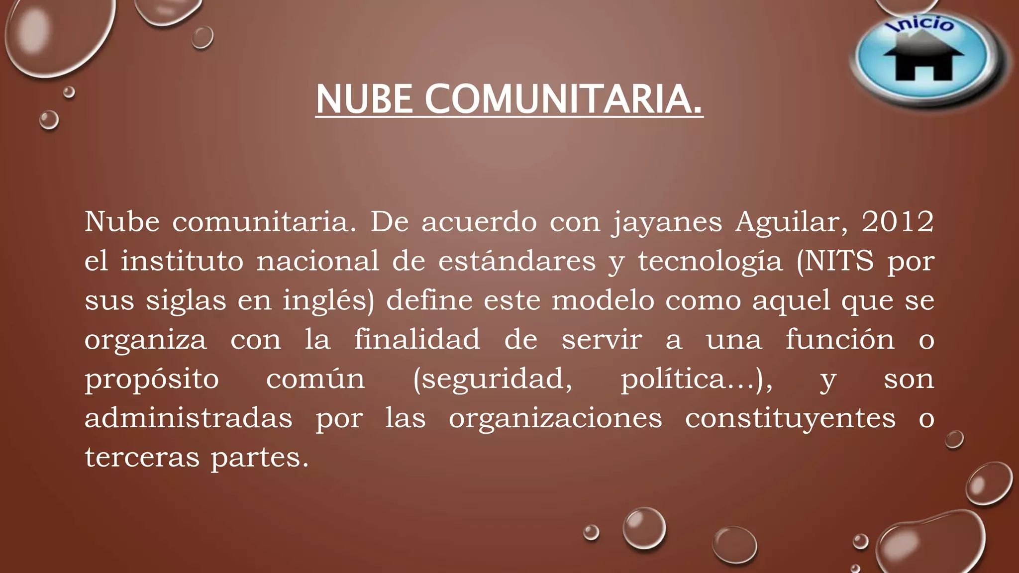 NUBE COMUNITARIA. 
Nube comunitaria. De acuerdo con jayanes Aguilar, 2012 
el instituto nacional de estándares y tecnología (NITS por 
sus siglas en inglés) define este modelo como aquel que se 
organiza con la finalidad de servir a una función o 
propósito común (seguridad, política…), y son 
administradas por las organizaciones constituyentes o 
terceras partes. 
 