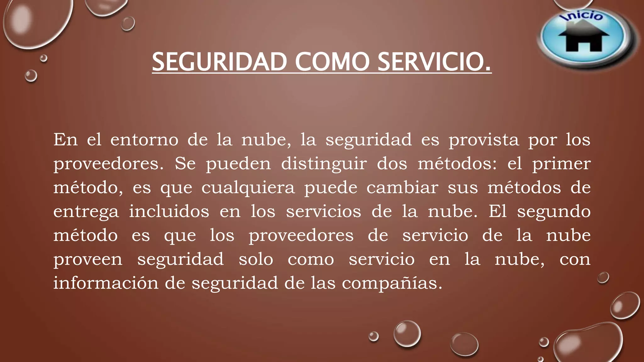 SEGURIDAD COMO SERVICIO. 
En el entorno de la nube, la seguridad es provista por los 
proveedores. Se pueden distinguir dos métodos: el primer 
método, es que cualquiera puede cambiar sus métodos de 
entrega incluidos en los servicios de la nube. El segundo 
método es que los proveedores de servicio de la nube 
proveen seguridad solo como servicio en la nube, con 
información de seguridad de las compañías. 
 