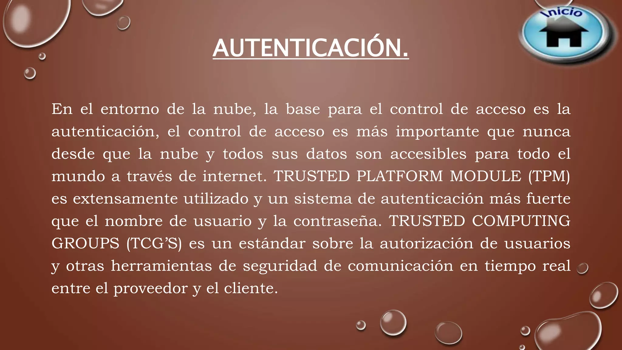 AUTENTICACIÓN. 
En el entorno de la nube, la base para el control de acceso es la 
autenticación, el control de acceso es más importante que nunca 
desde que la nube y todos sus datos son accesibles para todo el 
mundo a través de internet. TRUSTED PLATFORM MODULE (TPM) 
es extensamente utilizado y un sistema de autenticación más fuerte 
que el nombre de usuario y la contraseña. TRUSTED COMPUTING 
GROUPS (TCG’S) es un estándar sobre la autorización de usuarios 
y otras herramientas de seguridad de comunicación en tiempo real 
entre el proveedor y el cliente. 
 
