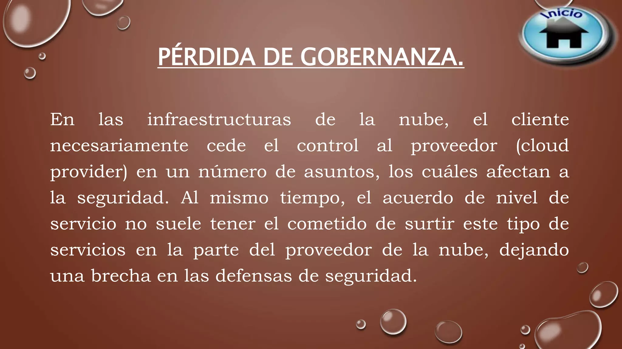 PÉRDIDA DE GOBERNANZA. 
En las infraestructuras de la nube, el cliente 
necesariamente cede el control al proveedor (cloud 
provider) en un número de asuntos, los cuáles afectan a 
la seguridad. Al mismo tiempo, el acuerdo de nivel de 
servicio no suele tener el cometido de surtir este tipo de 
servicios en la parte del proveedor de la nube, dejando 
una brecha en las defensas de seguridad. 
 