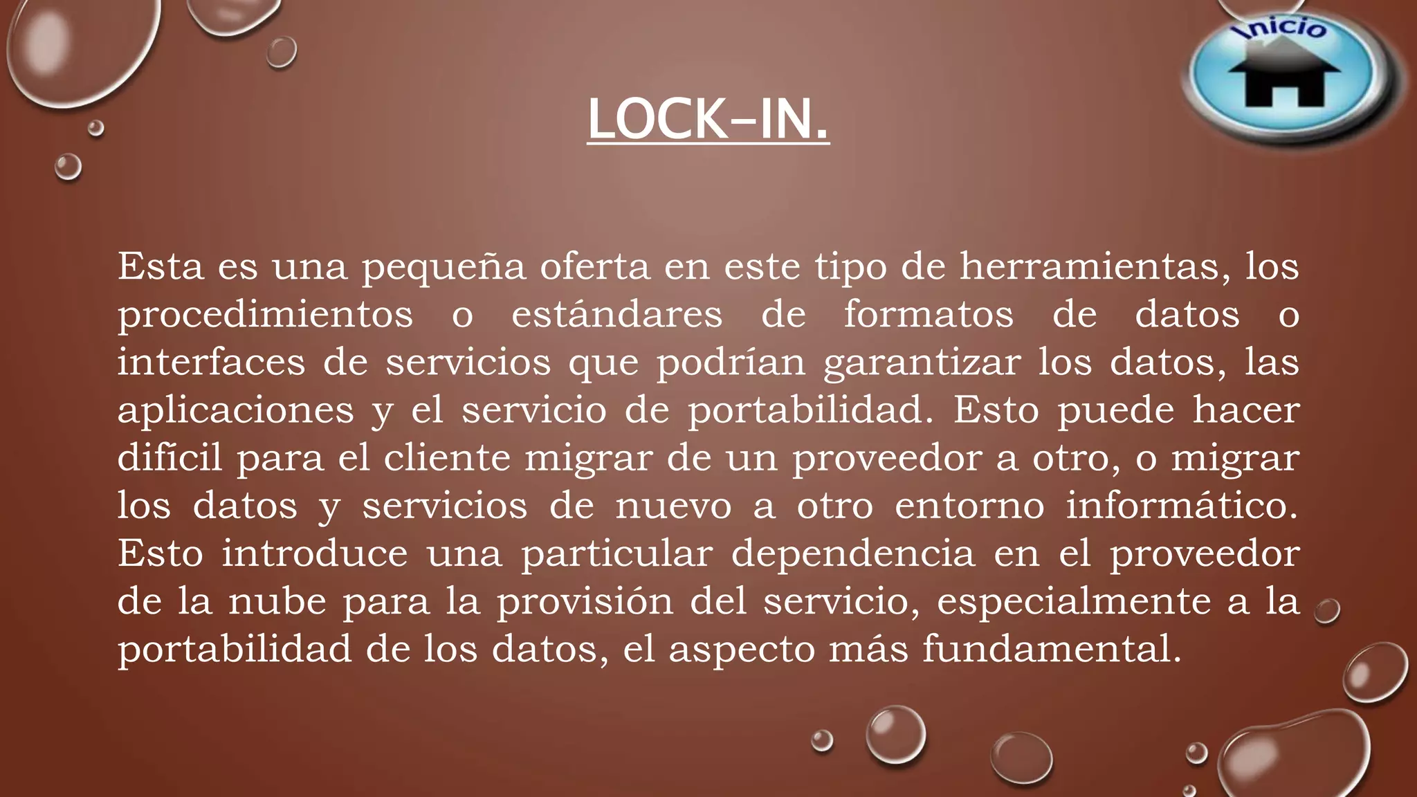 LOCK-IN. 
Esta es una pequeña oferta en este tipo de herramientas, los 
procedimientos o estándares de formatos de datos o 
interfaces de servicios que podrían garantizar los datos, las 
aplicaciones y el servicio de portabilidad. Esto puede hacer 
difícil para el cliente migrar de un proveedor a otro, o migrar 
los datos y servicios de nuevo a otro entorno informático. 
Esto introduce una particular dependencia en el proveedor 
de la nube para la provisión del servicio, especialmente a la 
portabilidad de los datos, el aspecto más fundamental. 
 