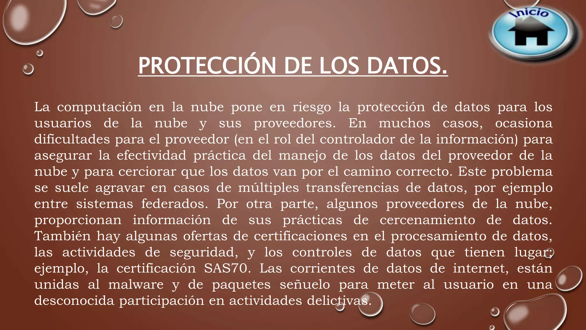 PROTECCIÓN DE LOS DATOS. 
La computación en la nube pone en riesgo la protección de datos para los 
usuarios de la nube y sus proveedores. En muchos casos, ocasiona 
dificultades para el proveedor (en el rol del controlador de la información) para 
asegurar la efectividad práctica del manejo de los datos del proveedor de la 
nube y para cerciorar que los datos van por el camino correcto. Este problema 
se suele agravar en casos de múltiples transferencias de datos, por ejemplo 
entre sistemas federados. Por otra parte, algunos proveedores de la nube, 
proporcionan información de sus prácticas de cercenamiento de datos. 
También hay algunas ofertas de certificaciones en el procesamiento de datos, 
las actividades de seguridad, y los controles de datos que tienen lugar; 
ejemplo, la certificación SAS70. Las corrientes de datos de internet, están 
unidas al malware y de paquetes señuelo para meter al usuario en una 
desconocida participación en actividades delictivas. 
 