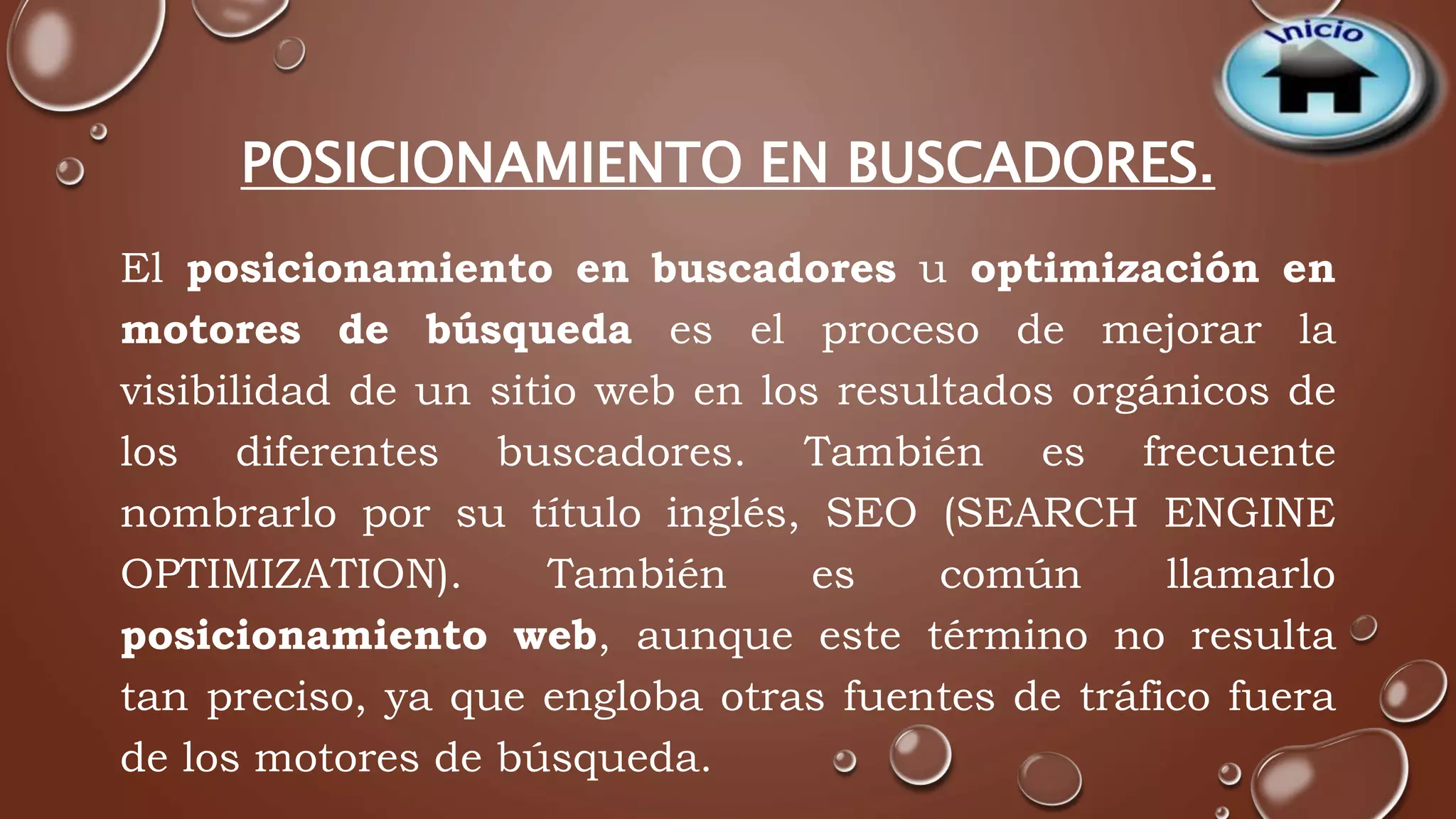 POSICIONAMIENTO EN BUSCADORES. 
El posicionamiento en buscadores u optimización en 
motores de búsqueda es el proceso de mejorar la 
visibilidad de un sitio web en los resultados orgánicos de 
los diferentes buscadores. También es frecuente 
nombrarlo por su título inglés, SEO (SEARCH ENGINE 
OPTIMIZATION). También es común llamarlo 
posicionamiento web, aunque este término no resulta 
tan preciso, ya que engloba otras fuentes de tráfico fuera 
de los motores de búsqueda. 
 