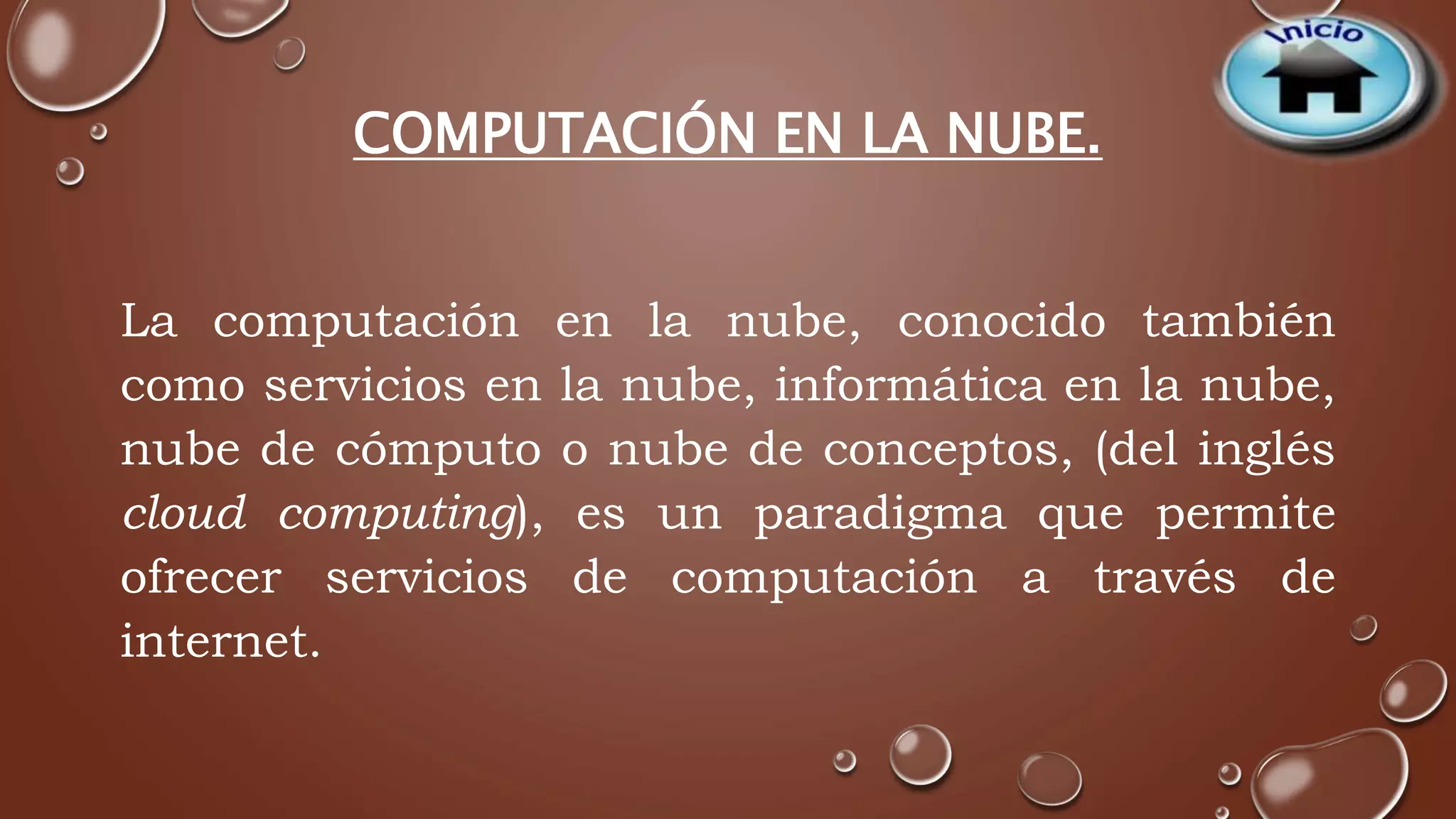 COMPUTACIÓN EN LA NUBE. 
La computación en la nube, conocido también 
como servicios en la nube, informática en la nube, 
nube de cómputo o nube de conceptos, (del inglés 
cloud computing), es un paradigma que permite 
ofrecer servicios de computación a través de 
internet. 
 