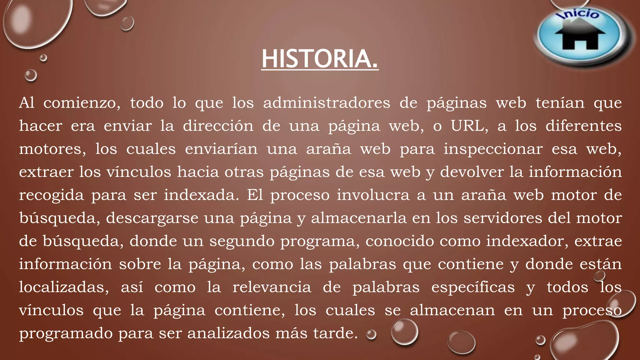 HISTORIA. 
Al comienzo, todo lo que los administradores de páginas web tenían que 
hacer era enviar la dirección de una página web, o URL, a los diferentes 
motores, los cuales enviarían una araña web para inspeccionar esa web, 
extraer los vínculos hacia otras páginas de esa web y devolver la información 
recogida para ser indexada. El proceso involucra a un araña web motor de 
búsqueda, descargarse una página y almacenarla en los servidores del motor 
de búsqueda, donde un segundo programa, conocido como indexador, extrae 
información sobre la página, como las palabras que contiene y donde están 
localizadas, así como la relevancia de palabras específicas y todos los 
vínculos que la página contiene, los cuales se almacenan en un proceso 
programado para ser analizados más tarde. 
 