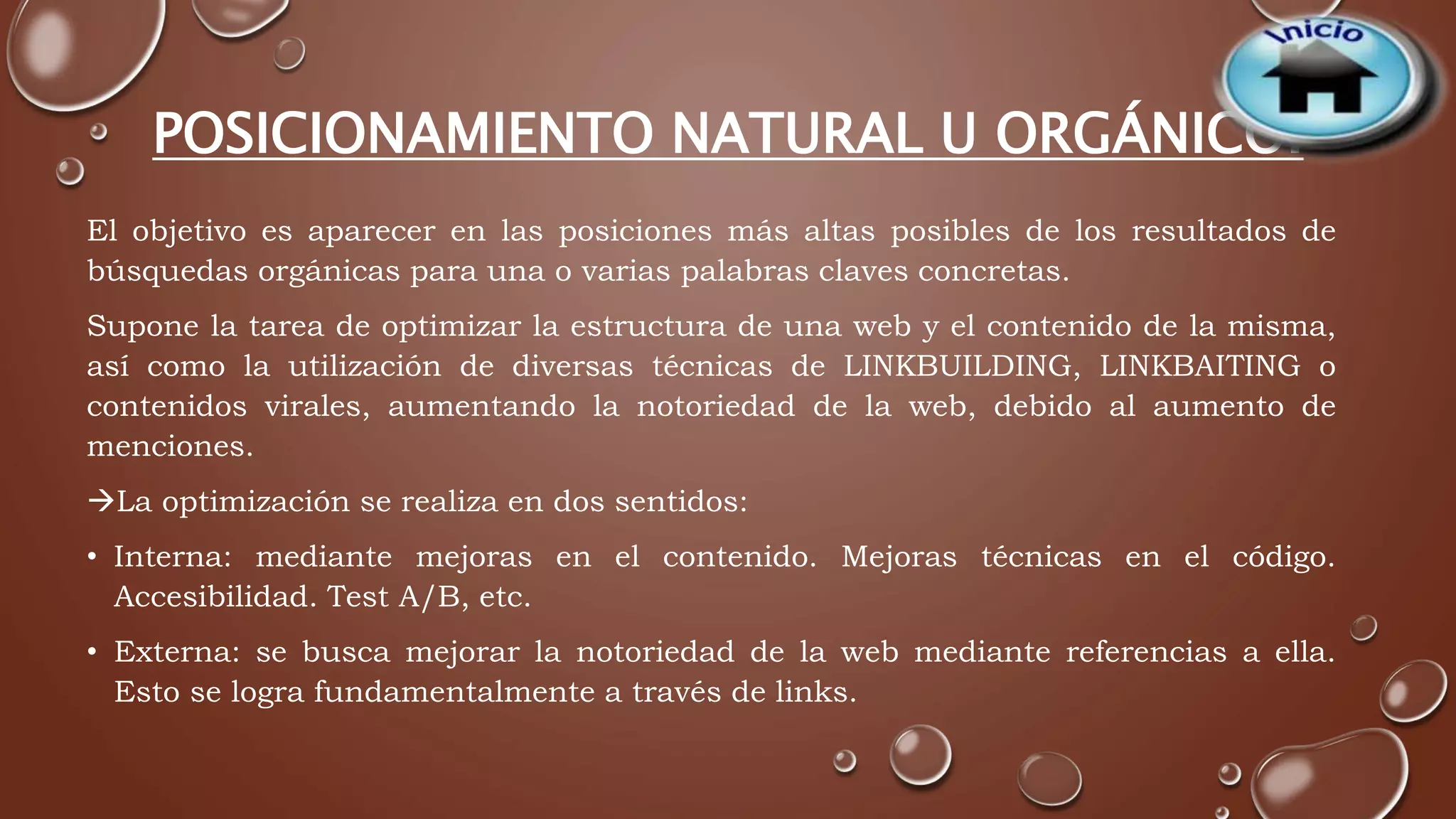 POSICIONAMIENTO NATURAL U ORGÁNICO. 
El objetivo es aparecer en las posiciones más altas posibles de los resultados de 
búsquedas orgánicas para una o varias palabras claves concretas. 
Supone la tarea de optimizar la estructura de una web y el contenido de la misma, 
así como la utilización de diversas técnicas de LINKBUILDING, LINKBAITING o 
contenidos virales, aumentando la notoriedad de la web, debido al aumento de 
menciones. 
La optimización se realiza en dos sentidos: 
• Interna: mediante mejoras en el contenido. Mejoras técnicas en el código. 
Accesibilidad. Test A/B, etc. 
• Externa: se busca mejorar la notoriedad de la web mediante referencias a ella. 
Esto se logra fundamentalmente a través de links. 
 