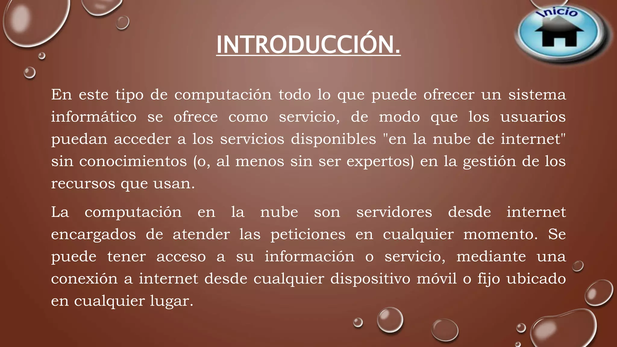 INTRODUCCIÓN. 
En este tipo de computación todo lo que puede ofrecer un sistema 
informático se ofrece como servicio, de modo que los usuarios 
puedan acceder a los servicios disponibles "en la nube de internet" 
sin conocimientos (o, al menos sin ser expertos) en la gestión de los 
recursos que usan. 
La computación en la nube son servidores desde internet 
encargados de atender las peticiones en cualquier momento. Se 
puede tener acceso a su información o servicio, mediante una 
conexión a internet desde cualquier dispositivo móvil o fijo ubicado 
en cualquier lugar. 
 