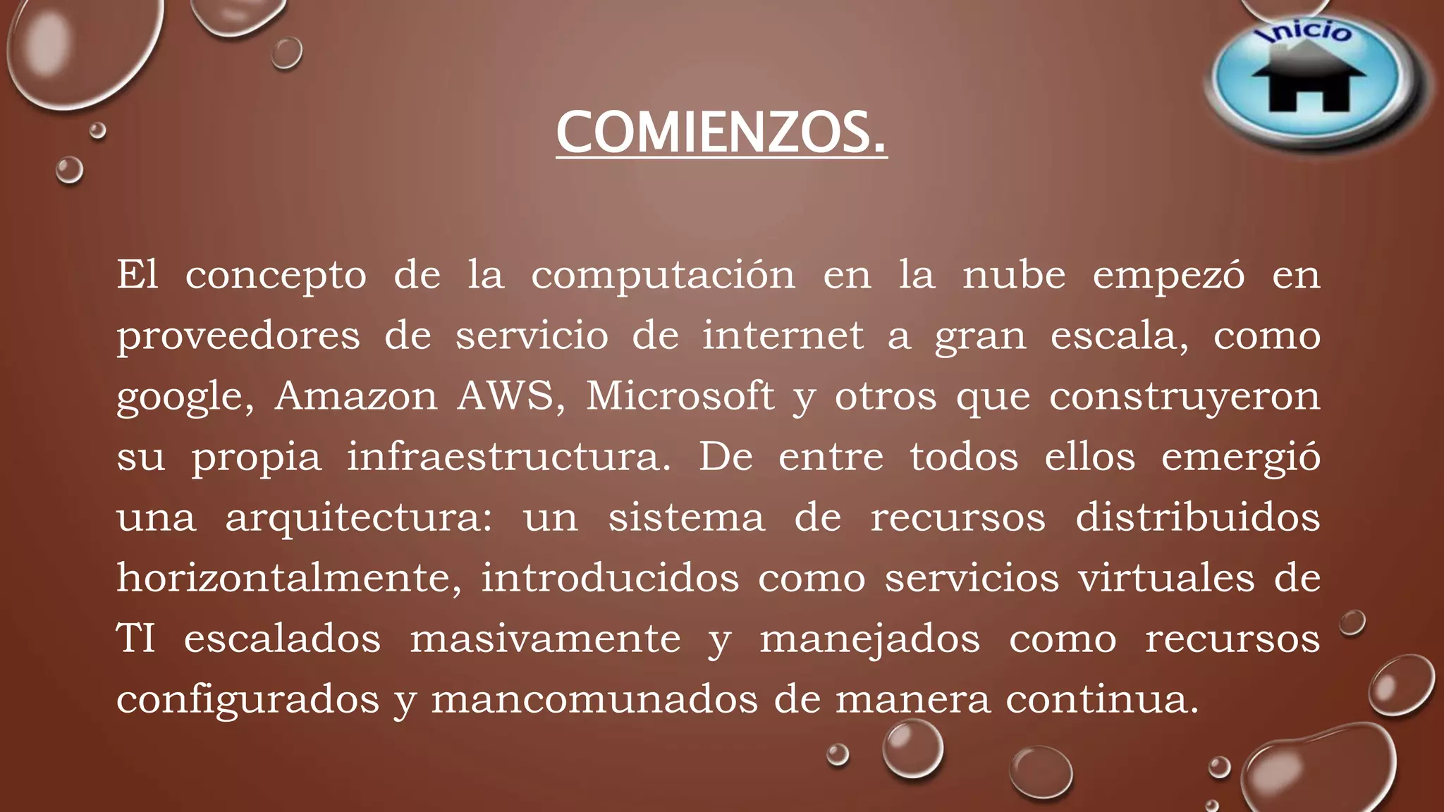 COMIENZOS. 
El concepto de la computación en la nube empezó en 
proveedores de servicio de internet a gran escala, como 
google, Amazon AWS, Microsoft y otros que construyeron 
su propia infraestructura. De entre todos ellos emergió 
una arquitectura: un sistema de recursos distribuidos 
horizontalmente, introducidos como servicios virtuales de 
TI escalados masivamente y manejados como recursos 
configurados y mancomunados de manera continua. 
 