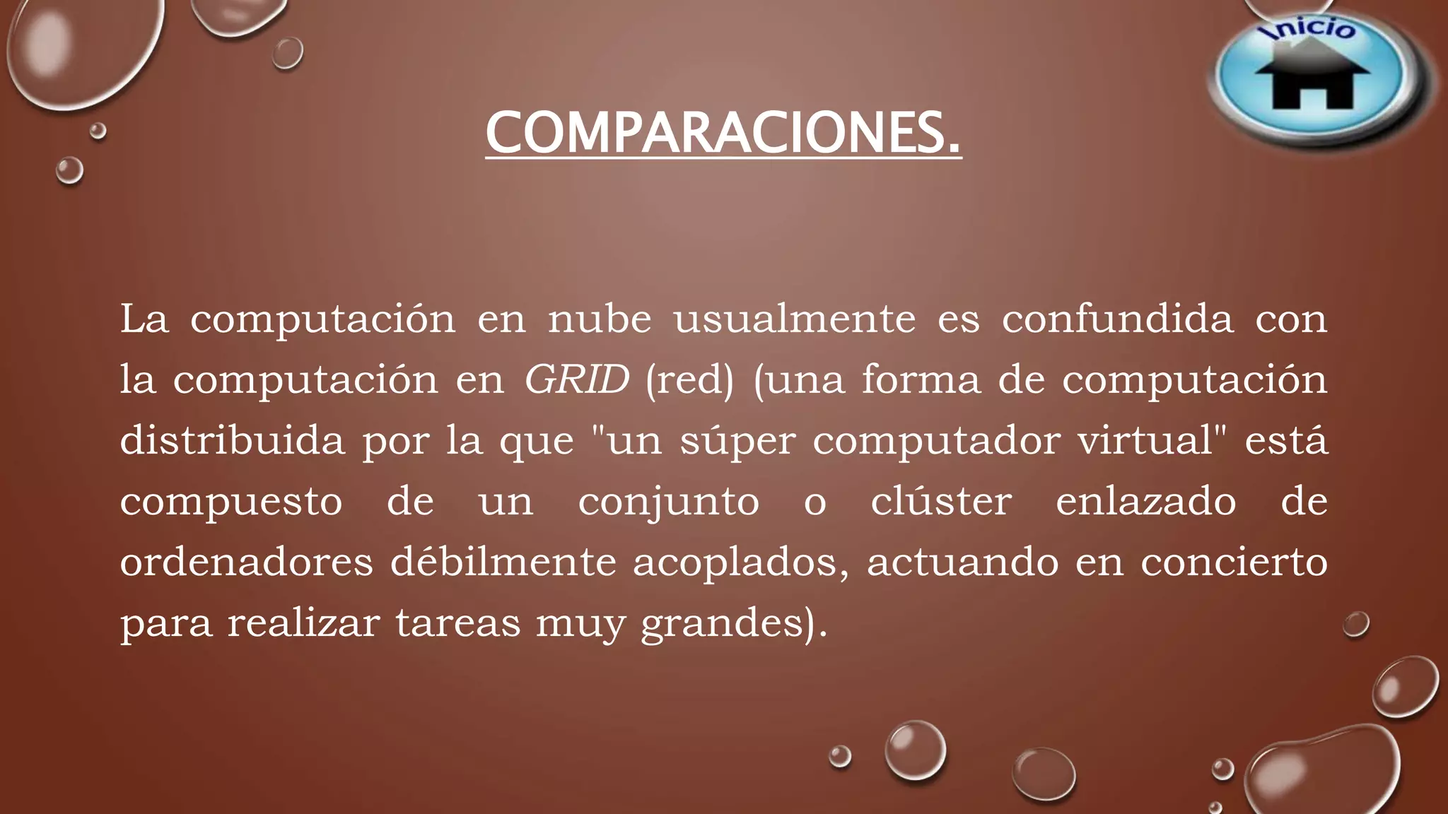 COMPARACIONES. 
La computación en nube usualmente es confundida con 
la computación en GRID (red) (una forma de computación 
distribuida por la que "un súper computador virtual" está 
compuesto de un conjunto o clúster enlazado de 
ordenadores débilmente acoplados, actuando en concierto 
para realizar tareas muy grandes). 
 