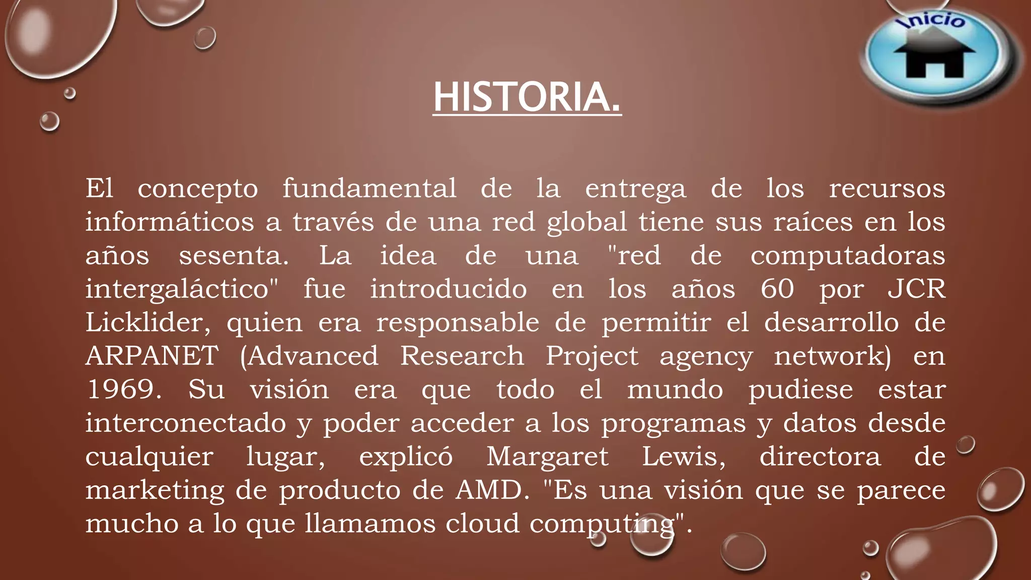 HISTORIA. 
El concepto fundamental de la entrega de los recursos 
informáticos a través de una red global tiene sus raíces en los 
años sesenta. La idea de una "red de computadoras 
intergaláctico" fue introducido en los años 60 por JCR 
Licklider, quien era responsable de permitir el desarrollo de 
ARPANET (Advanced Research Project agency network) en 
1969. Su visión era que todo el mundo pudiese estar 
interconectado y poder acceder a los programas y datos desde 
cualquier lugar, explicó Margaret Lewis, directora de 
marketing de producto de AMD. "Es una visión que se parece 
mucho a lo que llamamos cloud computing". 
 