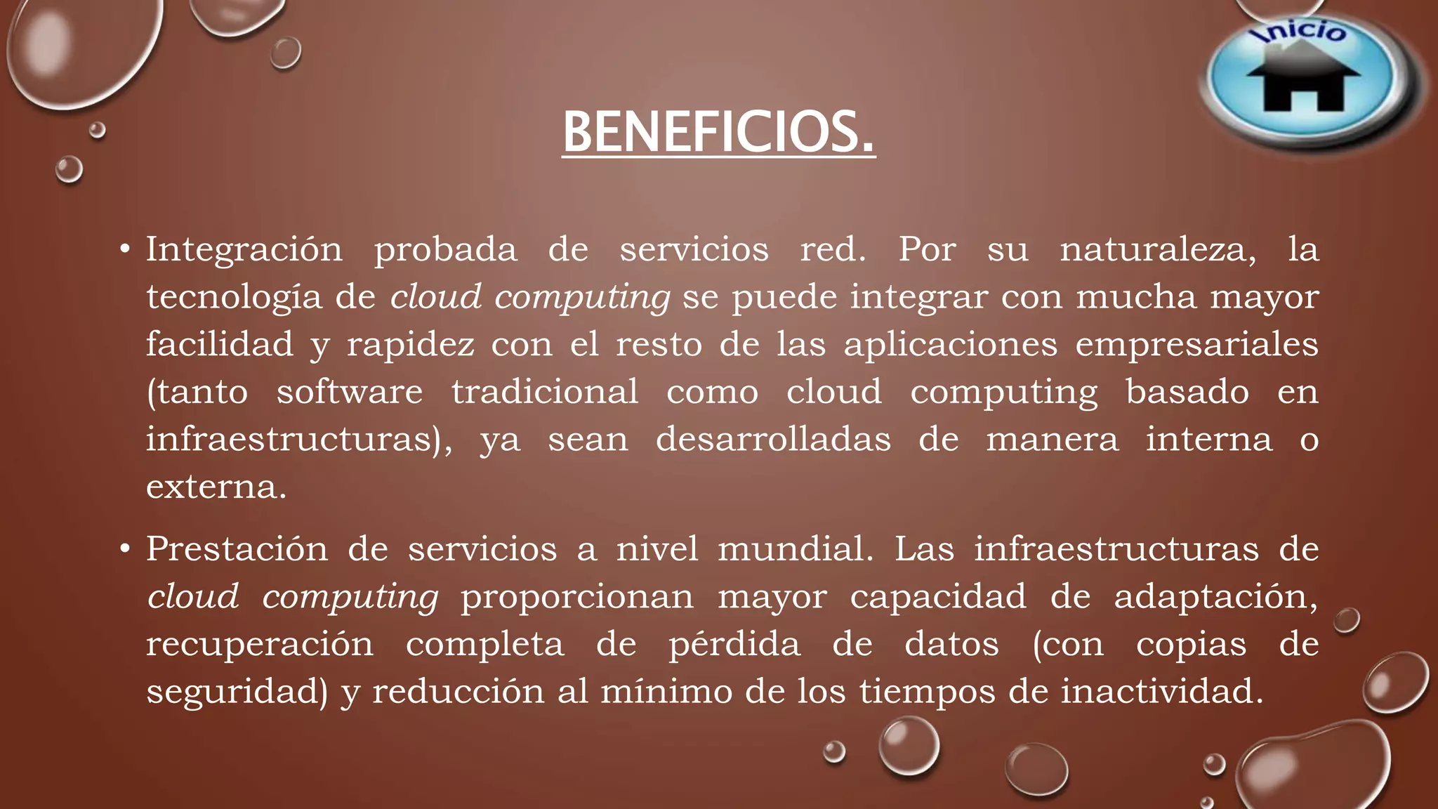 BENEFICIOS. 
• Integración probada de servicios red. Por su naturaleza, la 
tecnología de cloud computing se puede integrar con mucha mayor 
facilidad y rapidez con el resto de las aplicaciones empresariales 
(tanto software tradicional como cloud computing basado en 
infraestructuras), ya sean desarrolladas de manera interna o 
externa. 
• Prestación de servicios a nivel mundial. Las infraestructuras de 
cloud computing proporcionan mayor capacidad de adaptación, 
recuperación completa de pérdida de datos (con copias de 
seguridad) y reducción al mínimo de los tiempos de inactividad. 
 