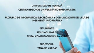UNIVERSIDAD DE PANAMÁ
CENTRO REGIONAL UNIVERSITARIO PANAMÁ ESTE
FACULTAD DE INFORMÁTICA ELECTRÓNICA Y COMUNICACIÓN ESCUELA DE
INGENIERÍA INFORMÁTICA
ESTUDIANTE:
JESUS AGUILAR S.
TEMA: COMPUTACIÓN EN LA NUBE
PROFESORA:
YANARIS VARGAS
 