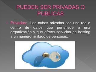 • Privadas: Las nubes privadas son una red o
centro de datos que pertenece a una
organización y que ofrece servicios de hosting
a un número limitado de personas.