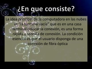 ¿En que consiste?La idea principal de la computadora en las nubes es “la terminal vacía” que es en una casa terminal colocar la conexión, es una forma rápida y sencilla de conexión. La condición esencial es que el usuario disponga de una conexión de fibra óptica