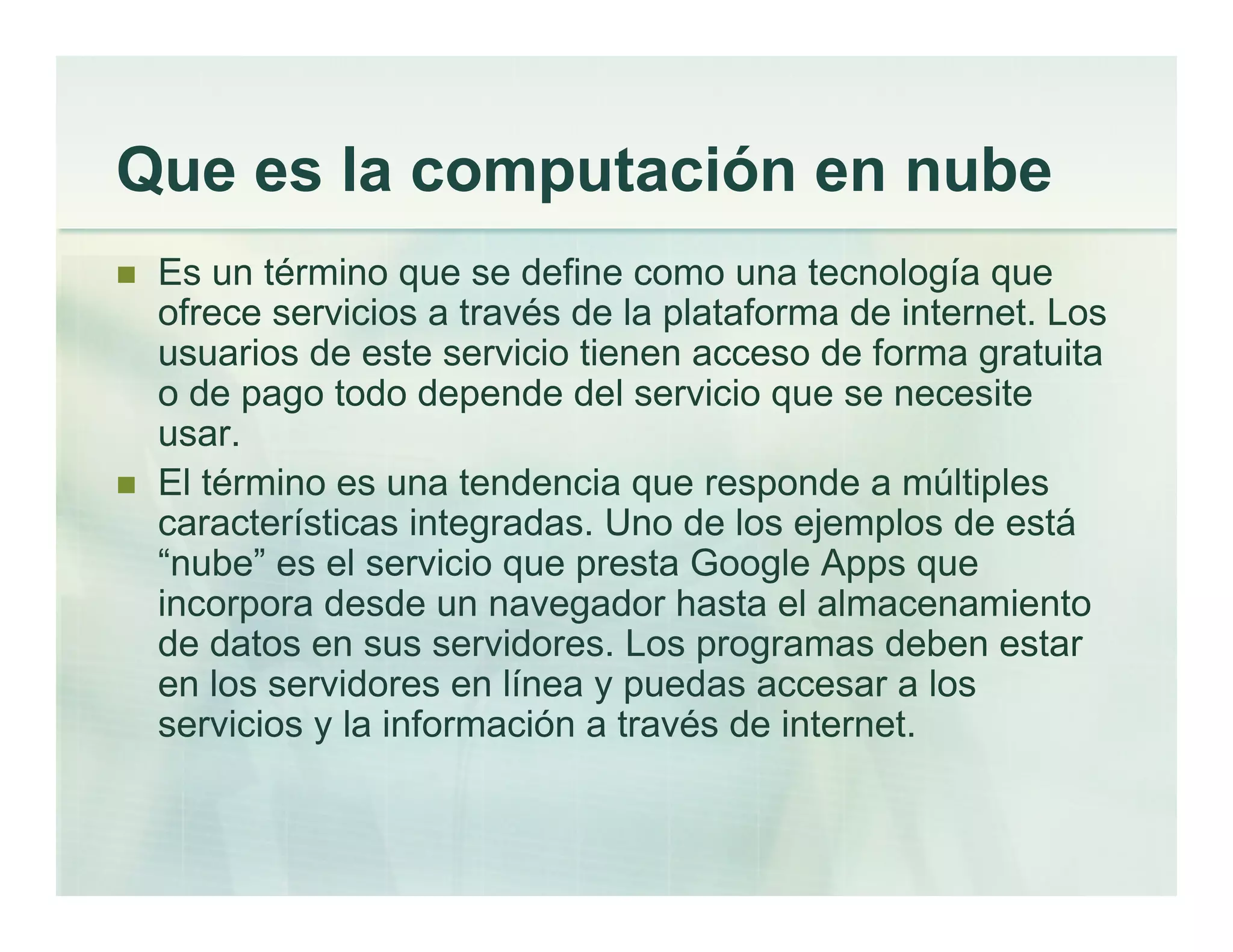 Que es la computación en nube
Es un término que se define como una tecnología que
ofrece servicios a través de la plataforma de internet. Los
usuarios de este servicio tienen acceso de forma gratuita
o de pago todo depende del servicio que se necesite
usar.
El término es una tendencia que responde a múltiples
características integradas. Uno de los ejemplos de está
“nube” es el servicio que presta Google Apps que
incorpora desde un navegador hasta el almacenamiento
de datos en sus servidores. Los programas deben estar
en los servidores en línea y puedas accesar a los
servicios y la información a través de internet.
 