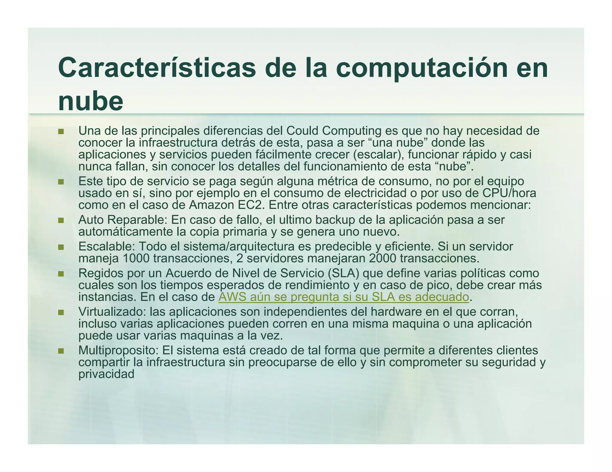 Características de la computación en
nube
Una de las principales diferencias del Could Computing es que no hay necesidad de
conocer la infraestructura detrás de esta, pasa a ser “una nube” donde las
aplicaciones y servicios pueden fácilmente crecer (escalar), funcionar rápido y casi
nunca fallan, sin conocer los detalles del funcionamiento de esta “nube”.
Este tipo de servicio se paga según alguna métrica de consumo, no por el equipo
usado en sí, sino por ejemplo en el consumo de electricidad o por uso de CPU/hora
como en el caso de Amazon EC2. Entre otras características podemos mencionar:
Auto Reparable: En caso de fallo, el ultimo backup de la aplicación pasa a ser
automáticamente la copia primaria y se genera uno nuevo.
Escalable: Todo el sistema/arquitectura es predecible y eficiente. Si un servidor
maneja 1000 transacciones, 2 servidores manejaran 2000 transacciones.
Regidos por un Acuerdo de Nivel de Servicio (SLA) que define varias políticas como
cuales son los tiempos esperados de rendimiento y en caso de pico, debe crear más
instancias. En el caso de AWS aún se pregunta si su SLA es adecuado.
Virtualizado: las aplicaciones son independientes del hardware en el que corran,
incluso varias aplicaciones pueden corren en una misma maquina o una aplicación
puede usar varias maquinas a la vez.
Multiproposito: El sistema está creado de tal forma que permite a diferentes clientes
compartir la infraestructura sin preocuparse de ello y sin comprometer su seguridad y
privacidad
 