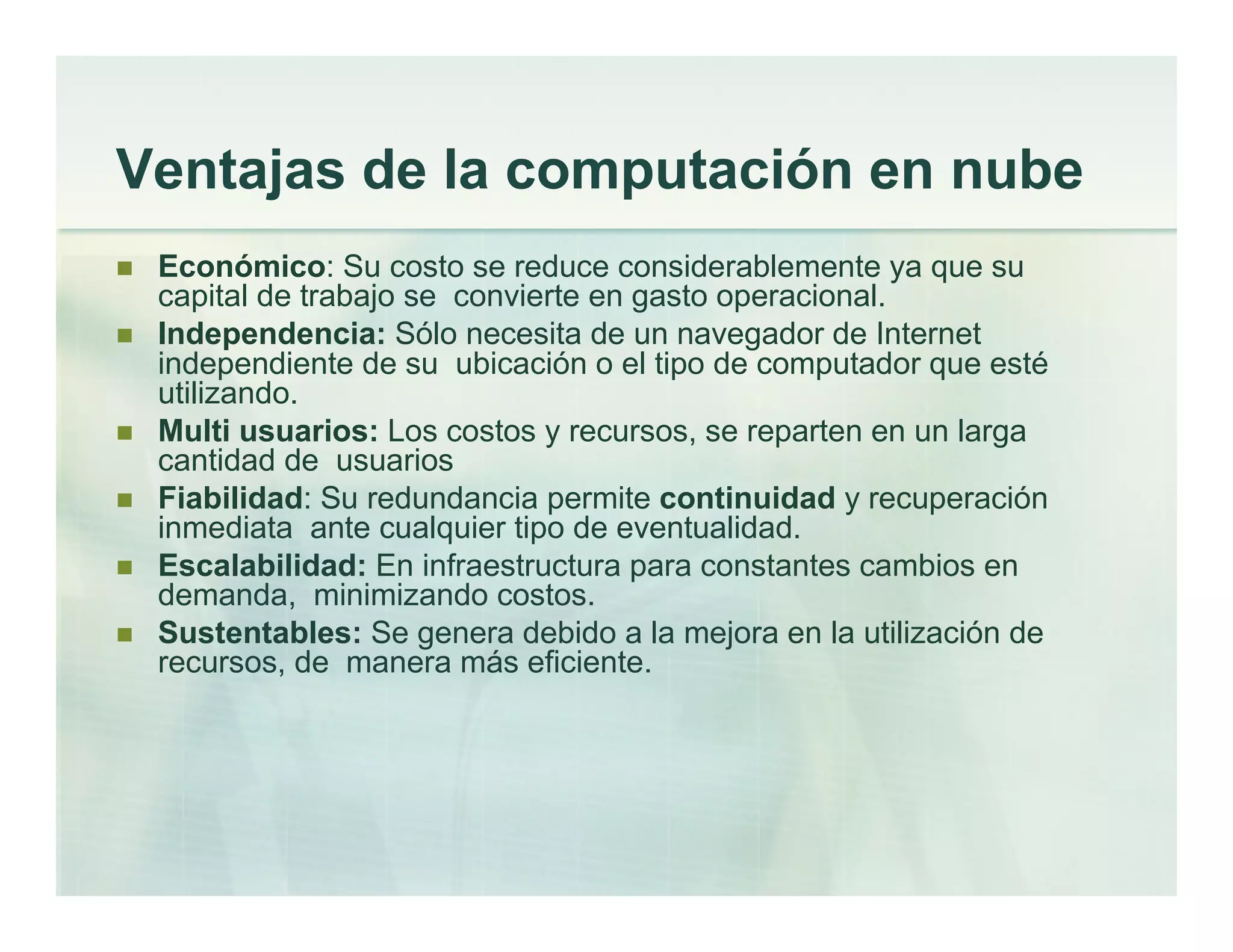 Ventajas de la computación en nube
Económico: Su costo se reduce considerablemente ya que su
capital de trabajo se convierte en gasto operacional.
Independencia: Sólo necesita de un navegador de Internet
independiente de su ubicación o el tipo de computador que esté
utilizando.
Multi usuarios: Los costos y recursos, se reparten en un larga
cantidad de usuarios
Fiabilidad: Su redundancia permite continuidad y recuperación
inmediata ante cualquier tipo de eventualidad.
Escalabilidad: En infraestructura para constantes cambios en
demanda, minimizando costos.
Sustentables: Se genera debido a la mejora en la utilización de
recursos, de manera más eficiente.
 