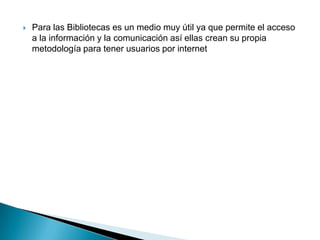  Para las Bibliotecas es un medio muy útil ya que permite el acceso
a la información y la comunicación así ellas crean su propia
metodología para tener usuarios por internet
