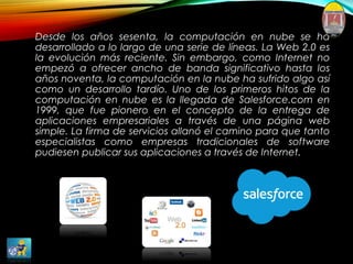 Desde los años sesenta, la computación en nube se ha
desarrollado a lo largo de una serie de líneas. La Web 2.0 es
la evolución más reciente. Sin embargo, como Internet no
empezó a ofrecer ancho de banda significativo hasta los
años noventa, la computación en la nube ha sufrido algo así
como un desarrollo tardío. Uno de los primeros hitos de la
computación en nube es la llegada de Salesforce.com en
1999, que fue pionero en el concepto de la entrega de
aplicaciones empresariales a través de una página web
simple. La firma de servicios allanó el camino para que tanto
especialistas como empresas tradicionales de software
pudiesen publicar sus aplicaciones a través de Internet.
 