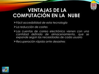 VENTAJAS DE LA
COMPUTACIÓN EN LA NUBE
Fácil accesibilidad de esta tecnología
La reducción de costes
Las cuentas de correo electrónico vienen con una
cantidad definida de almacenamiento, que se
expande según las necesidades de cada usuario
Recuperación rápida ante desastres
 