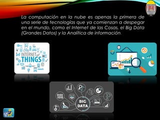 La computación en la nube es apenas la primera de
una serie de tecnologías que ya comienzan a despegar
en el mundo, como el Internet de las Cosas, el Big Data
(Grandes Datos) y la Analítica de información.
 