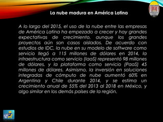 La nube madura en América Latina
A lo largo del 2015, el uso de la nube entre las empresas
de América Latina ha empezado a crecer y hay grandes
expectativas de crecimiento, aunque los grandes
proyectos aún son casos aislados. De acuerdo con
estudios de IDC, la nube en su modelo de software como
servicio llegó a 115 millones de dólares en 2014, la
infraestructura como servicio (IaaS) representó 98 millones
de dólares, y la plataforma como servicio (PaaS) 45
millones de dólares. Asimismo, la inversión en soluciones
integradas de cómputo de nube aumentó 60% en
Argentina y Chile durante 2014, y se estima un
crecimiento anual de 55% del 2013 al 2018 en México, y
algo similar en los demás países de la región.
 